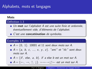Alphabets, mots et langages

  Mots
  D´ﬁnition 1.3
   e
      Un mot sur l’alphabet A est une suite ﬁnie et ordonn´e,
                                                          e
      ´ventuellement vide, d’´l´ments de l’alphabet.
      e                      ee
      C’est une concat´nation de symboles.
                       e

  Exemples 1.4
      A = {0, 1}. 10001 et 11 sont deux mots sur A.
      A = {a, b, c, ..., x, y , z}. ”smi ” et ”tlc” sont deux
      mots sur A.
      A = {if , else, a, b}. if a else b est un mot sur A.
      A = {←, →, ↑, ↓}. ←←→↓↑← est un mot sur A.
                     Prof. A. Dargham   Chapitre 1 : Introduction aux langages formels
 