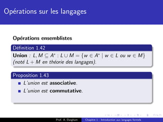 Op´rations sur les langages
  e


  Op´rations ensemblistes
    e
  D´ﬁnition 1.42
    e
  Union : L, M ⊆ A∗ : L ∪ M = {w ∈ A∗ | w ∈ L ou w ∈ M}
  (not´ L + M en th´orie des langages).
      e            e

  Proposition 1.43
      L’union est associative.
      L’union est commutative.




                   Prof. A. Dargham   Chapitre 1 : Introduction aux langages formels
 