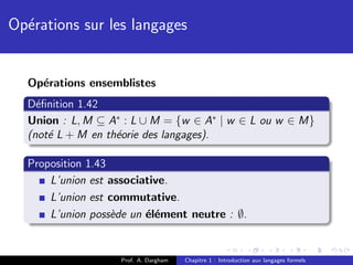 Op´rations sur les langages
  e


  Op´rations ensemblistes
    e
  D´ﬁnition 1.42
    e
  Union : L, M ⊆ A∗ : L ∪ M = {w ∈ A∗ | w ∈ L ou w ∈ M}
  (not´ L + M en th´orie des langages).
      e            e

  Proposition 1.43
      L’union est associative.
      L’union est commutative.
      L’union poss`de un ´l´ment neutre : ∅.
                   e     ee


                   Prof. A. Dargham   Chapitre 1 : Introduction aux langages formels
 