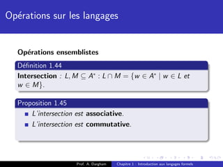Op´rations sur les langages
  e


  Op´rations ensemblistes
    e
  D´ﬁnition 1.44
    e
  Intersection : L, M ⊆ A∗ : L ∩ M = {w ∈ A∗ | w ∈ L et
  w ∈ M}.

  Proposition 1.45
      L’intersection est associative.
      L’intersection est commutative.




                    Prof. A. Dargham   Chapitre 1 : Introduction aux langages formels
 