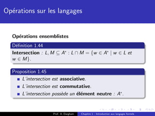 Op´rations sur les langages
  e


  Op´rations ensemblistes
    e
  D´ﬁnition 1.44
    e
  Intersection : L, M ⊆ A∗ : L ∩ M = {w ∈ A∗ | w ∈ L et
  w ∈ M}.

  Proposition 1.45
      L’intersection est associative.
      L’intersection est commutative.
      L’intersection poss`de un ´l´ment neutre : A∗ .
                         e      ee


                    Prof. A. Dargham   Chapitre 1 : Introduction aux langages formels
 