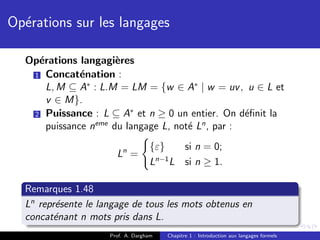 Op´rations sur les langages
  e

  Op´rations langagi`res
    e                 e
   1 Concat´nation :
              e
      L, M ⊆ A∗ : L.M = LM = {w ∈ A∗ | w = uv , u ∈ L et
      v ∈ M}.
                         ∗
   2 Puissance : L ⊆ A et n ≥ 0 un entier. On d´ﬁnit la
                                                   e
      puissance neme du langage L, not´ Ln , par :
                                      e
                                   {ε}  si n = 0;
                       Ln =         n−1
                                   L L si n ≥ 1.

  Remarques 1.48
  Ln repr´sente le langage de tous les mots obtenus en
         e
  concat´nant n mots pris dans L.
         e
                     Prof. A. Dargham   Chapitre 1 : Introduction aux langages formels
 