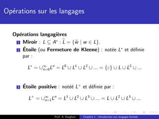 Op´rations sur les langages
  e


  Op´rations langagi`res
    e               e
                   ∗
   1 Miroir : L ⊆ A : L = {w | w ∈ L}.
      ´                                   e ∗
   2 Etoile (ou Fermeture de Kleene) : not´e L et d´ﬁnie
                                                   e
      par :

          L∗ = ∪∞ Ln = L0 ∪ L1 ∪ L2 ∪ ... = {ε} ∪ L ∪ L2 ∪ ...
                n=0




    3   ´
        Etoile positive : not´´ L+ et d´ﬁnie par :
                             ee        e

          L+ = ∪∞ Ln = L1 ∪ L2 ∪ L3 ∪ ... = L ∪ L2 ∪ L3 ∪ ...
                n=1



                      Prof. A. Dargham   Chapitre 1 : Introduction aux langages formels
 