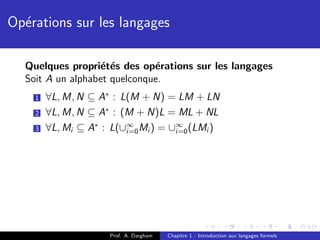 Op´rations sur les langages
  e

  Quelques propri´t´s des op´rations sur les langages
                  e e         e
  Soit A un alphabet quelconque.
    1   ∀L, M, N ⊆ A∗ : L(M + N) = LM + LN
    2   ∀L, M, N ⊆ A∗ : (M + N)L = ML + NL
    3   ∀L, Mi ⊆ A∗ : L(∪∞ Mi ) = ∪∞ (LMi )
                         i=0       i=0




                    Prof. A. Dargham   Chapitre 1 : Introduction aux langages formels
 