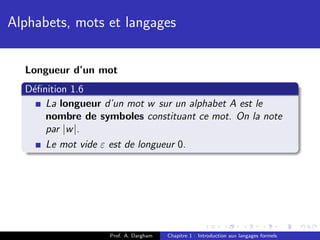 Alphabets, mots et langages


  Longueur d’un mot
  D´ﬁnition 1.6
   e
      La longueur d’un mot w sur un alphabet A est le
      nombre de symboles constituant ce mot. On la note
      par |w |.
      Le mot vide ε est de longueur 0.




                   Prof. A. Dargham   Chapitre 1 : Introduction aux langages formels
 
