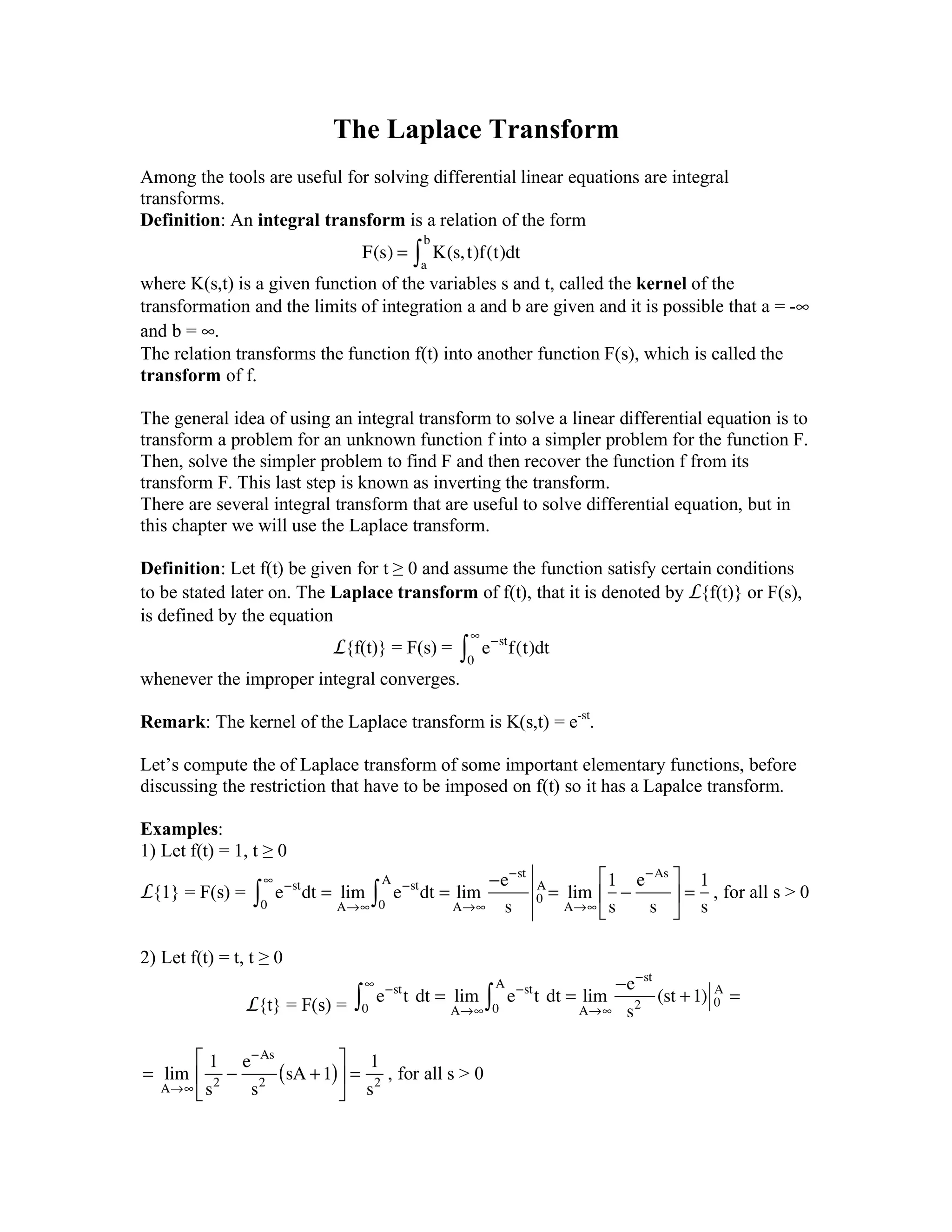 The Laplace Transform
Among the tools are useful for solving differential linear equations are integral
transforms.
Definition: An integral transform is a relation of the form
F(s) = K(s,t)f(t)dt
a
b
!
where K(s,t) is a given function of the variables s and t, called the kernel of the
transformation and the limits of integration a and b are given and it is possible that a = -∞
and b = ∞.
The relation transforms the function f(t) into another function F(s), which is called the
transform of f.
The general idea of using an integral transform to solve a linear differential equation is to
transform a problem for an unknown function f into a simpler problem for the function F.
Then, solve the simpler problem to find F and then recover the function f from its
transform F. This last step is known as inverting the transform.
There are several integral transform that are useful to solve differential equation, but in
this chapter we will use the Laplace transform.
Definition: Let f(t) be given for t ≥ 0 and assume the function satisfy certain conditions
to be stated later on. The Laplace transform of f(t), that it is denoted by L{f(t)} or F(s),
is defined by the equation
L{f(t)} = F(s) = e!st
f(t)dt
0
"
#
whenever the improper integral converges.
Remark: The kernel of the Laplace transform is K(s,t) = e-st
.
Let’s compute the of Laplace transform of some important elementary functions, before
discussing the restriction that have to be imposed on f(t) so it has a Lapalce transform.
Examples:
1) Let f(t) = 1, t ≥ 0
L{1} = F(s) = e!st
dt = lim
A"#0
#
$ e!st
dt =
0
A
$ lim
A"#
!e!st
s
0
A
= lim
A"#
1
s
!
e!As
s
%
&
'
(
)
* =
1
s
, for all s > 0
2) Let f(t) = t, t ≥ 0
L{t} = F(s) = e!st
t!dt = lim
A"#0
#
$ e!st
t!dt =
0
A
$ lim
A"#
!e!st
s2
(st +1) 0
A
=
=! lim
A!"
1
s2
#
e#As
s2
sA +1( )
$
%
&
'
(
) =
1
s2
, for all s > 0
 