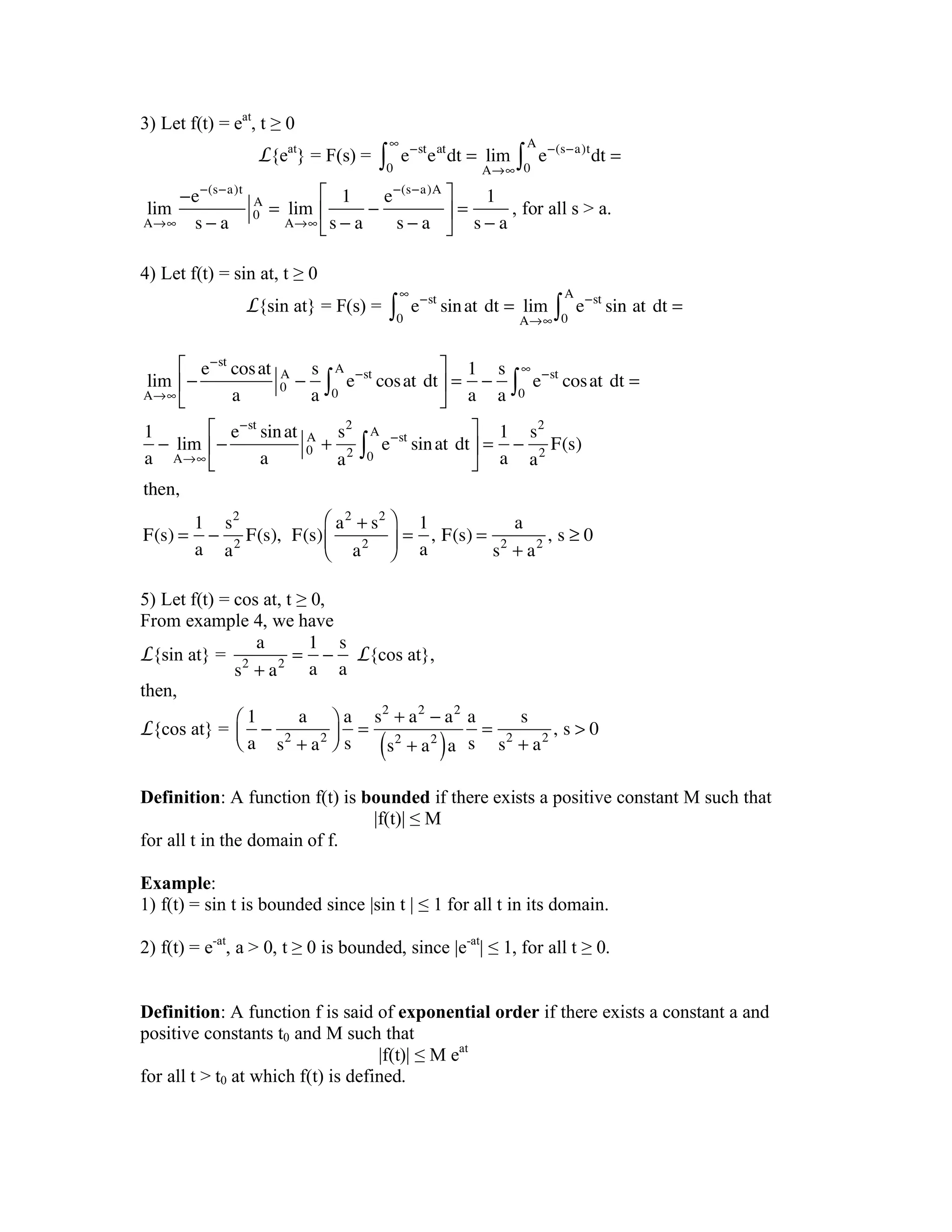 3) Let f(t) = eat
, t ≥ 0
L{eat
} = F(s) = e!st
eat
dt = lim
A"#0
#
$ e!(s!a)t
dt =
0
A
$
lim
A!"
#e#(s#a)t
s # a
0
A
= lim
A!"
1
s # a
#
e#(s#a)A
s # a
$
%
&
'
(
) =
1
s # a
, for all s > a.
4) Let f(t) = sin at, t ≥ 0
L{sin at} = F(s) = e!st
sinat!dt = lim
A"#0
#
$ e!st
sin!at!dt =
0
A
$
lim
A!"
#
e#st
cosat
a
0
A
#
s
a
e#st
cosat!dt
0
A
$
%
&
'
(
)
* =
1
a
#
s
a
e#st
cosat!dt =
0
"
$
1
a
# lim
A!"
#
e#st
sinat
a
0
A
+
s2
a2
e#st
sinat!dt
0
A
$
%
&
'
(
)
* =
1
a
#
s2
a2
F(s)
then,
F(s) =
1
a
#
s2
a2
F(s),!!F(s)
a2
+ s2
a2
+
,
-
.
/
0 =
1
a
,!F(s) =
a
s2
+ a2
,!s 1 0
5) Let f(t) = cos at, t ≥ 0,
From example 4, we have
L{sin at} =
a
s2
+ a2
=
1
a
!
s
a
L{cos at},
then,
L{cos at} =
1
a
!
a
s2
+ a2
"
#$
%
&'
a
s
=
s2
+ a2
! a2
s2
+ a2
( )a
a
s
=
s
s2
+ a2
,!s > 0
Definition: A function f(t) is bounded if there exists a positive constant M such that
|f(t)| ≤ M
for all t in the domain of f.
Example:
1) f(t) = sin t is bounded since |sin t | ≤ 1 for all t in its domain.
2) f(t) = e-at
, a > 0, t ≥ 0 is bounded, since |e-at
| ≤ 1, for all t ≥ 0.
Definition: A function f is said of exponential order if there exists a constant a and
positive constants t0 and M such that
|f(t)| ≤ M eat
for all t > t0 at which f(t) is defined.
 