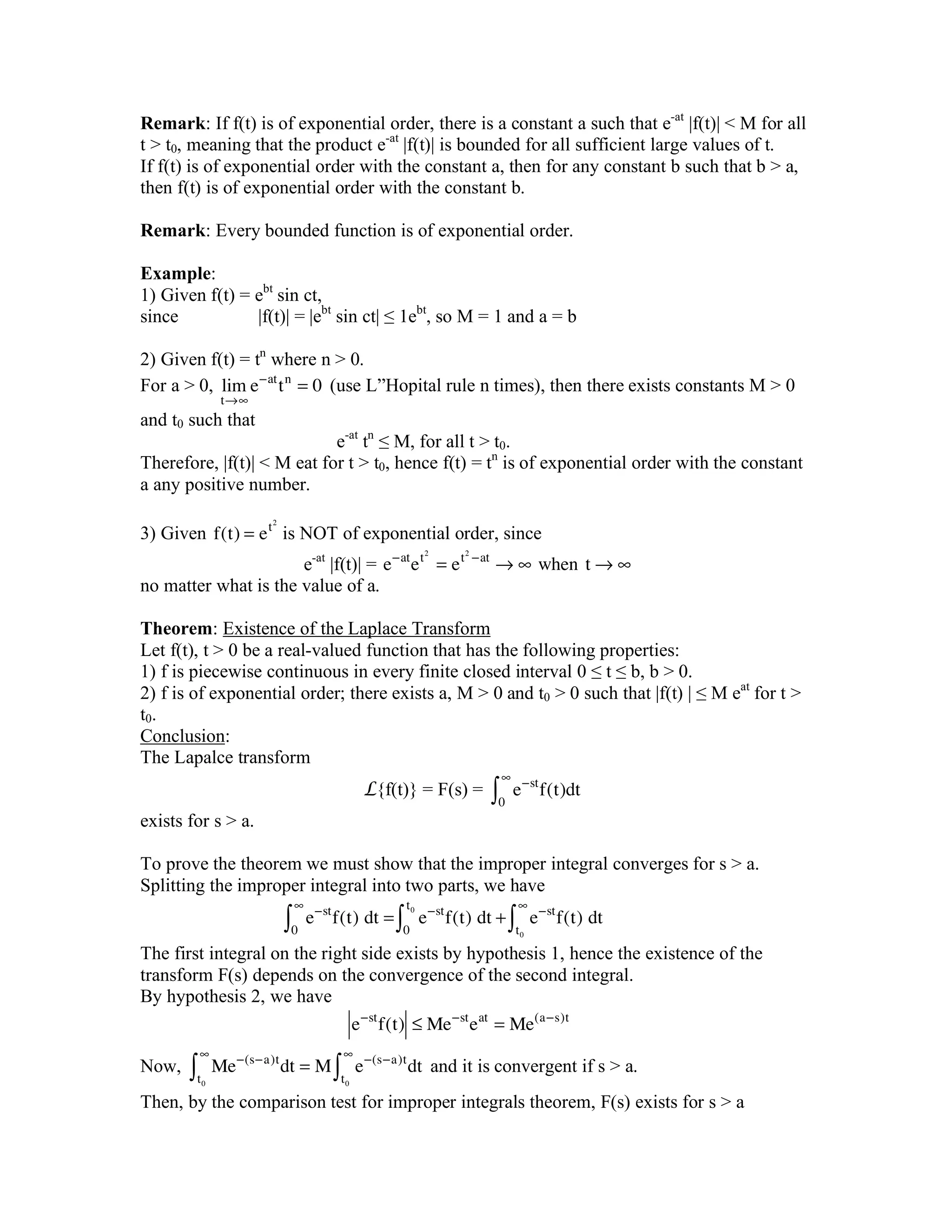 Remark: If f(t) is of exponential order, there is a constant a such that e-at
|f(t)| < M for all
t > t0, meaning that the product e-at
|f(t)| is bounded for all sufficient large values of t.
If f(t) is of exponential order with the constant a, then for any constant b such that b > a,
then f(t) is of exponential order with the constant b.
Remark: Every bounded function is of exponential order.
Example:
1) Given f(t) = ebt
sin ct,
since |f(t)| = |ebt
sin ct| ≤ 1ebt
, so M = 1 and a = b
2) Given f(t) = tn
where n > 0.
For a > 0, lim
t!"
e#at
tn
= 0 (use L”Hopital rule n times), then there exists constants M > 0
and t0 such that
e-at
tn
≤ M, for all t > t0.
Therefore, |f(t)| < M eat for t > t0, hence f(t) = tn
is of exponential order with the constant
a any positive number.
3) Given f(t) = et2
is NOT of exponential order, since
e-at
|f(t)| = e!at
et2
= et2
!at
" #!when!t " #
no matter what is the value of a.
Theorem: Existence of the Laplace Transform
Let f(t), t > 0 be a real-valued function that has the following properties:
1) f is piecewise continuous in every finite closed interval 0 ≤ t ≤ b, b > 0.
2) f is of exponential order; there exists a, M > 0 and t0 > 0 such that |f(t) | ≤ M eat
for t >
t0.
Conclusion:
The Lapalce transform
L{f(t)} = F(s) = e!st
f(t)dt
0
"
#
exists for s > a.
To prove the theorem we must show that the improper integral converges for s > a.
Splitting the improper integral into two parts, we have
e!st
f(t)!dt =
0
"
# e!st
f(t)!dt +
0
t0
# e!st
f(t)!dt
t0
"
#
The first integral on the right side exists by hypothesis 1, hence the existence of the
transform F(s) depends on the convergence of the second integral.
By hypothesis 2, we have
e!st
f(t) " Me!st
eat
= Me(a!s)t
Now, Me!(s!a)t
dt = M
t0
"
# e!(s!a)t
dt
t0
"
# and it is convergent if s > a.
Then, by the comparison test for improper integrals theorem, F(s) exists for s > a
 