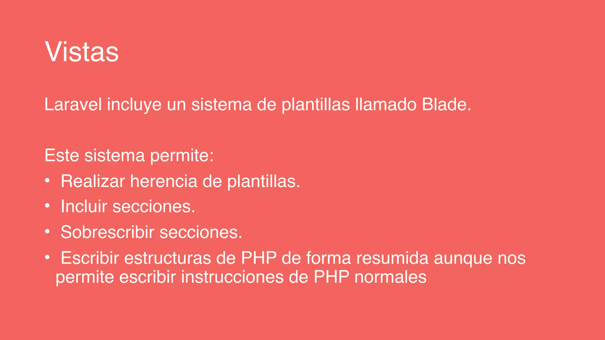 Vistas
Laravel incluye un sistema de plantillas llamado Blade.
Este sistema permite:
• Realizar herencia de plantillas.
• Incluir secciones.
• Sobrescribir secciones.
• Escribir estructuras de PHP de forma resumida aunque nos
permite escribir instrucciones de PHP normales
 