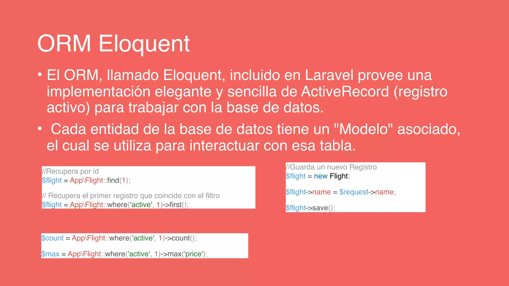ORM Eloquent
• El ORM, llamado Eloquent, incluido en Laravel provee una
implementación elegante y sencilla de ActiveRecord (registro
activo) para trabajar con la base de datos.
• Cada entidad de la base de datos tiene un "Modelo" asociado,
el cual se utiliza para interactuar con esa tabla.
$count = AppFlight::where('active', 1)->count();
$max = AppFlight::where('active', 1)->max('price');
//Recupera por id
$flight = AppFlight::find(1);
// Recupera el primer registro que coincide con el filtro
$flight = AppFlight::where('active', 1)->first();
//Guarda un nuevo Registro
$flight = new Flight;
$flight->name = $request->name;
$flight->save();
 