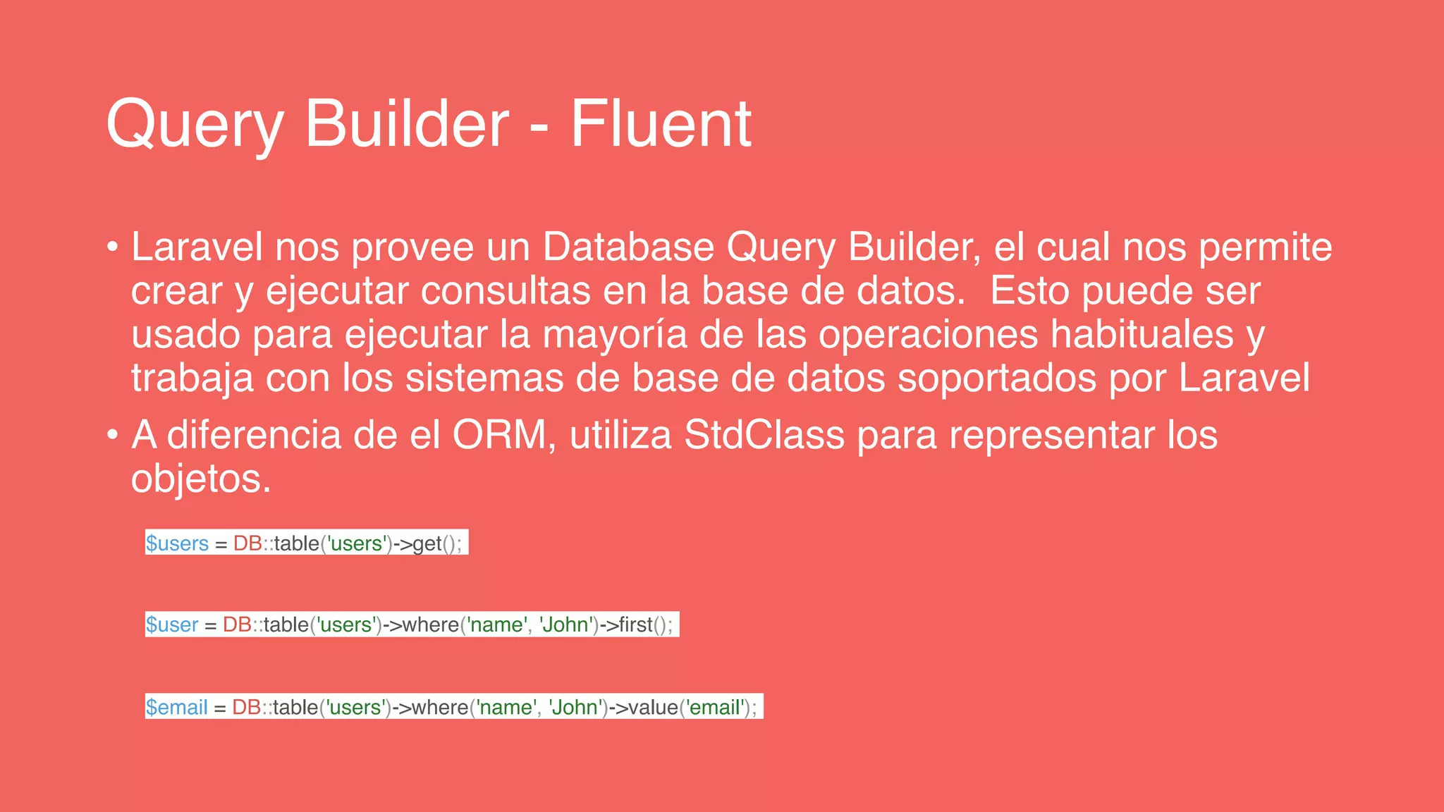 Query Builder - Fluent
• Laravel nos provee un Database Query Builder, el cual nos permite
crear y ejecutar consultas en la base de datos. Esto puede ser
usado para ejecutar la mayoría de las operaciones habituales y
trabaja con los sistemas de base de datos soportados por Laravel
• A diferencia de el ORM, utiliza StdClass para representar los
objetos.
$users = DB::table('users')->get();
$user = DB::table('users')->where('name', 'John')->first();
$email = DB::table('users')->where('name', 'John')->value('email');
 