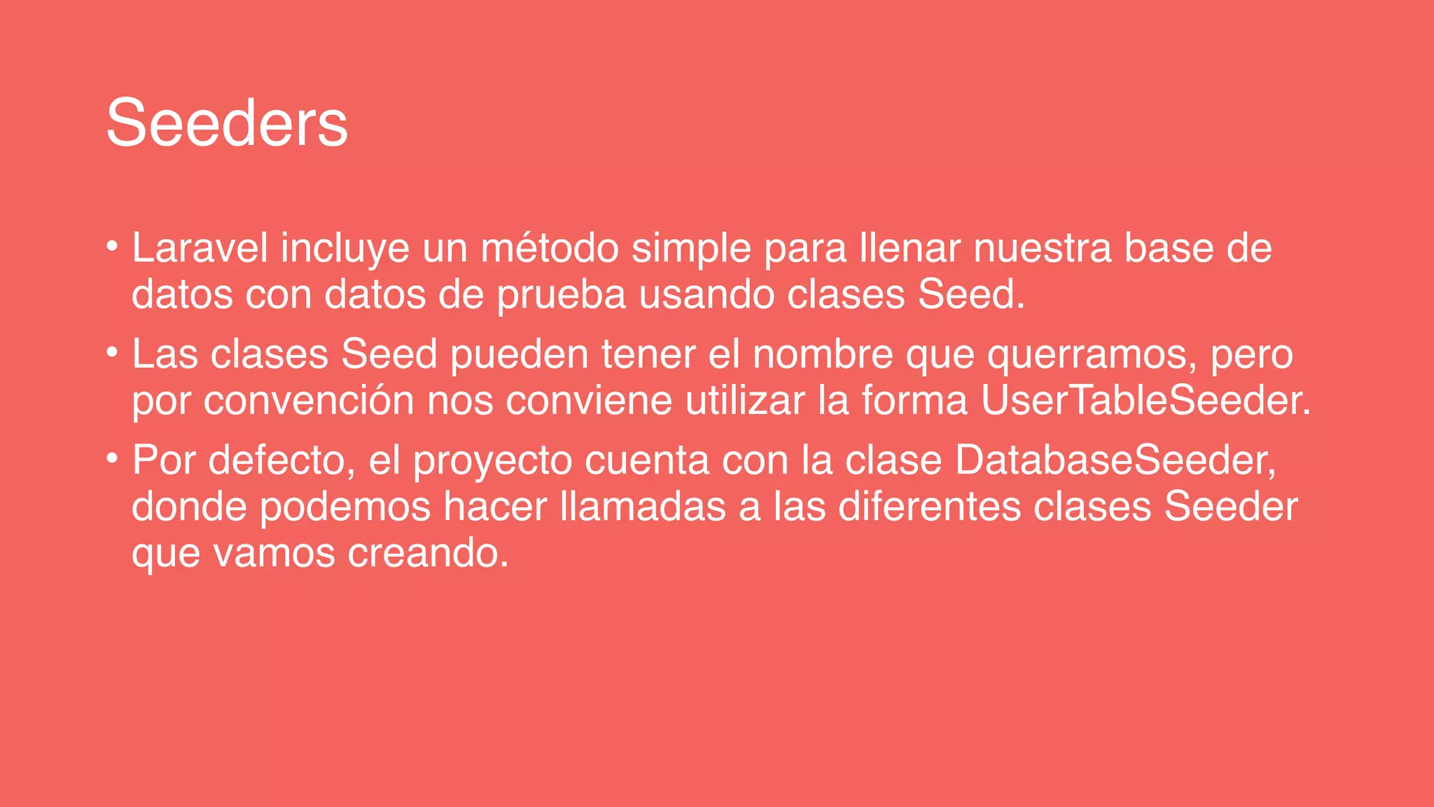 Seeders
• Laravel incluye un método simple para llenar nuestra base de
datos con datos de prueba usando clases Seed.
• Las clases Seed pueden tener el nombre que querramos, pero
por convención nos conviene utilizar la forma UserTableSeeder.
• Por defecto, el proyecto cuenta con la clase DatabaseSeeder,
donde podemos hacer llamadas a las diferentes clases Seeder
que vamos creando.
 