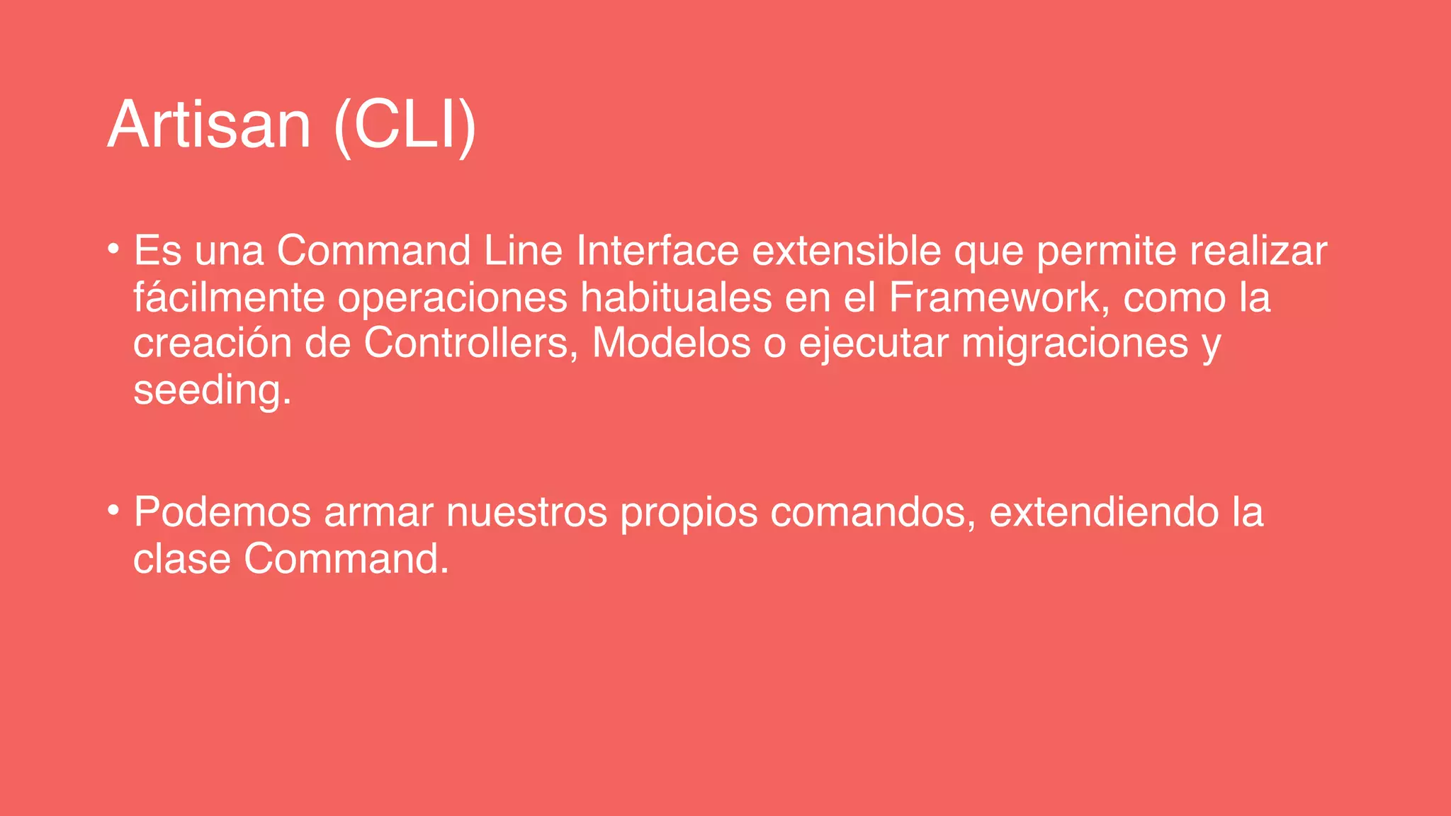 Artisan (CLI)
• Es una Command Line Interface extensible que permite realizar
fácilmente operaciones habituales en el Framework, como la
creación de Controllers, Modelos o ejecutar migraciones y
seeding.
• Podemos armar nuestros propios comandos, extendiendo la
clase Command.
 