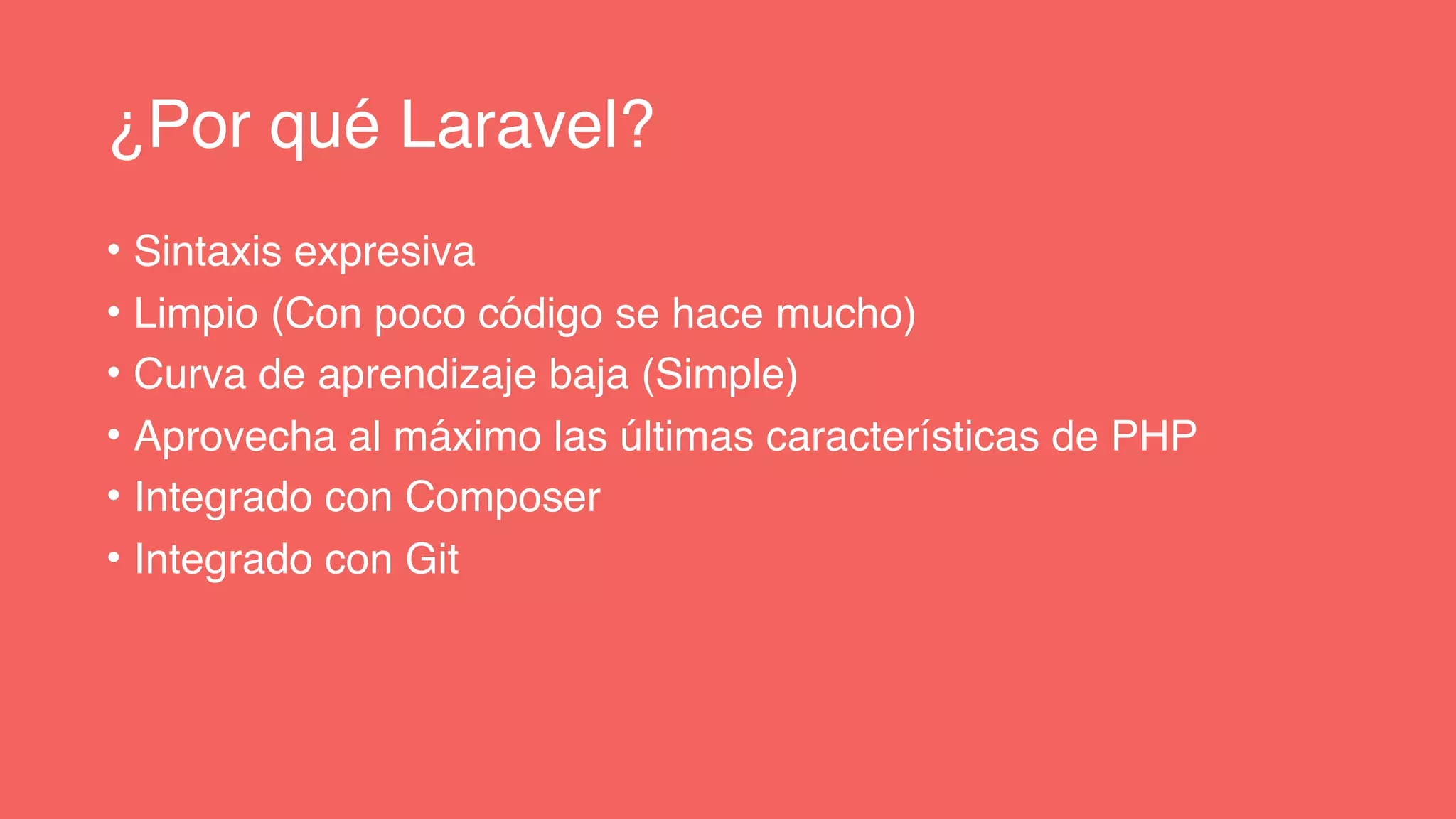 ¿Por qué Laravel?
• Sintaxis expresiva
• Limpio (Con poco código se hace mucho)
• Curva de aprendizaje baja (Simple)
• Aprovecha al máximo las últimas características de PHP
• Integrado con Composer
• Integrado con Git
 