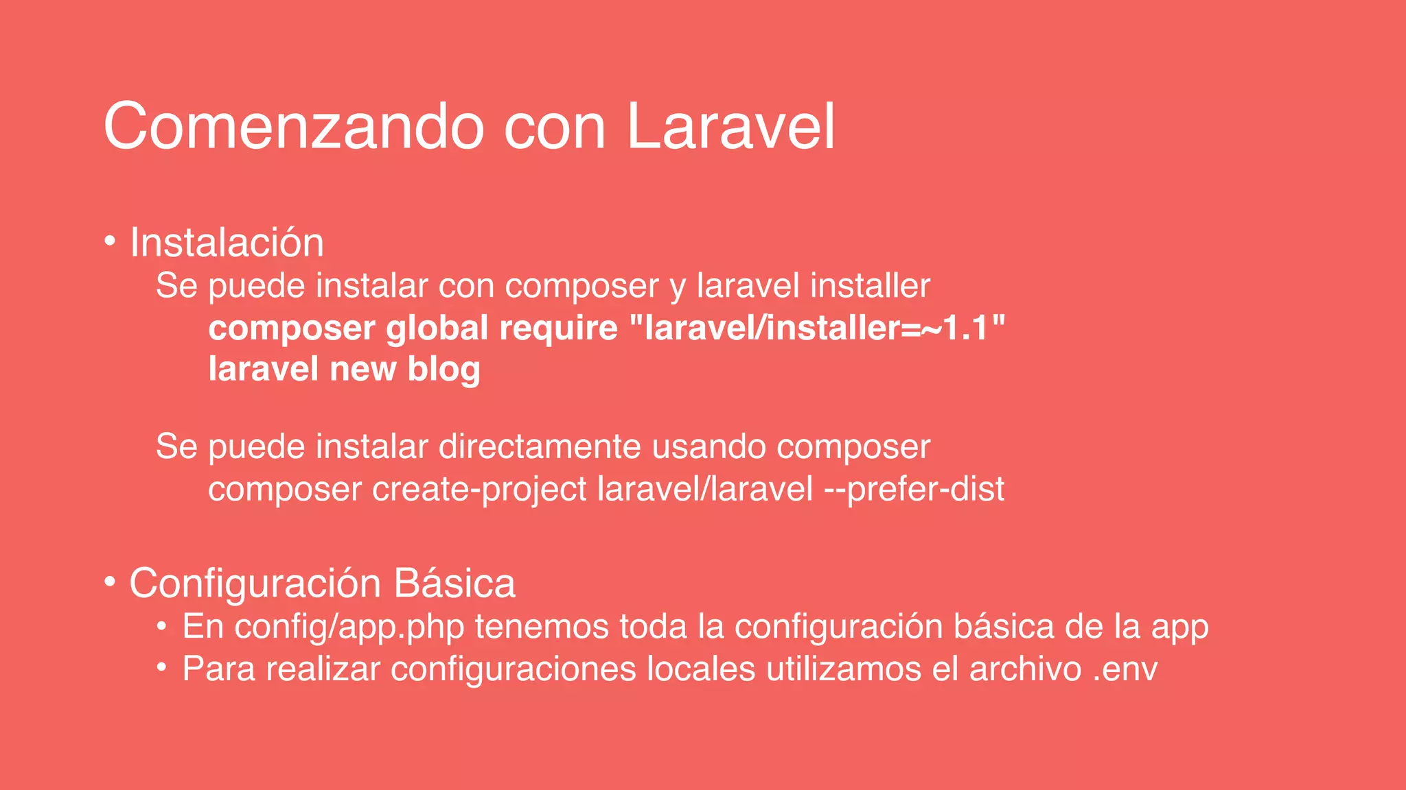 Comenzando con Laravel
• Instalación
Se puede instalar con composer y laravel installer
composer global require "laravel/installer=~1.1"
laravel new blog
Se puede instalar directamente usando composer
composer create-project laravel/laravel --prefer-dist
• Configuración Básica
• En config/app.php tenemos toda la configuración básica de la app
• Para realizar configuraciones locales utilizamos el archivo .env
 