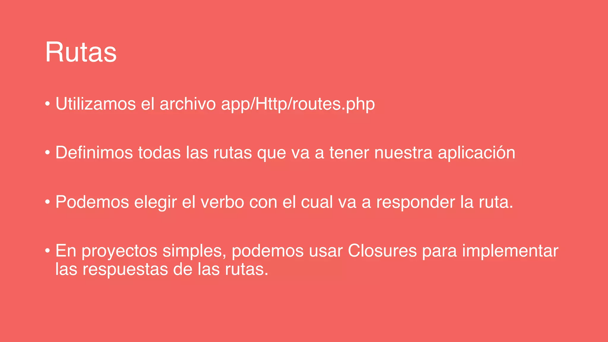 Rutas
• Utilizamos el archivo app/Http/routes.php
• Definimos todas las rutas que va a tener nuestra aplicación
• Podemos elegir el verbo con el cual va a responder la ruta.
• En proyectos simples, podemos usar Closures para implementar
las respuestas de las rutas.
 