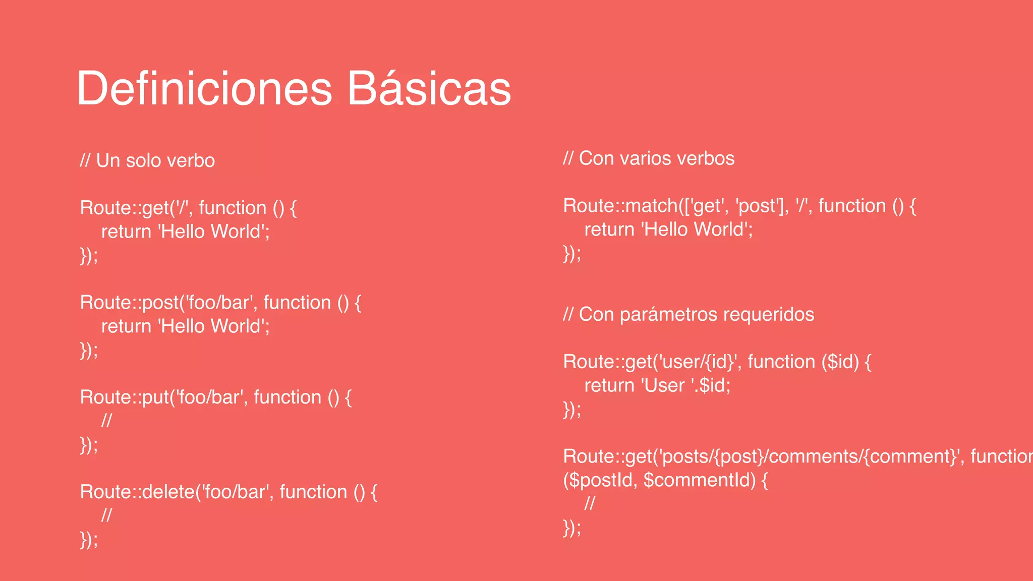 Definiciones Básicas
// Un solo verbo
Route::get('/', function () {
return 'Hello World';
});
Route::post('foo/bar', function () {
return 'Hello World';
});
Route::put('foo/bar', function () {
//
});
Route::delete('foo/bar', function () {
//
});
// Con varios verbos
Route::match(['get', 'post'], '/', function () {
return 'Hello World';
});
// Con parámetros requeridos
Route::get('user/{id}', function ($id) {
return 'User '.$id;
});
Route::get('posts/{post}/comments/{comment}', function
($postId, $commentId) {
//
});
 