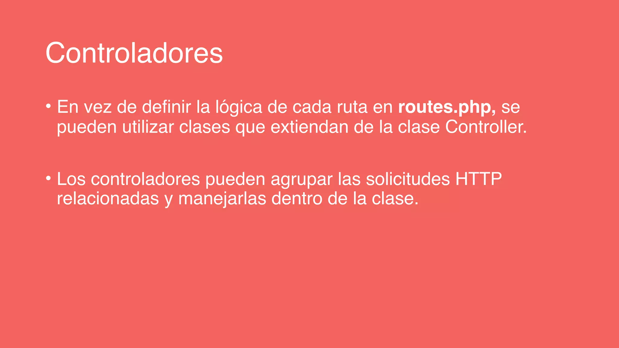Controladores
• En vez de definir la lógica de cada ruta en routes.php, se
pueden utilizar clases que extiendan de la clase Controller.
• Los controladores pueden agrupar las solicitudes HTTP
relacionadas y manejarlas dentro de la clase.
 