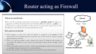Router acting as Firewall
Why do we need firewall:

When our PC is directly connected to the internet, a globally unique IP address is
assigned to our PC by the Internet Service Provider (ISP), this address is public i.e. it
can be known to anyone anywhere on the internet. In such cases, anyone can use the
IP address of user machine to do some mischievous work.
How router act as firewall:

 What happens in such cases is,the IP address is assigned to the router by ISP
  (Internet Service Provider) and not to the PC, now it’s the work of router to assign
  private address to the PC.
 When we send any packet, router removes the source IP address and attaches its
  own public IP address, in turn stores the information about all the changes which
  were made.
 When any packet comes to the PC , router gets information which it has stored and
  accordingly routes the packet to the source machine.
 In this way our PC is not visible on the net, but our PC can see the internet.
 