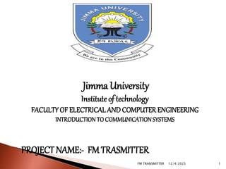 Jimma University
Instituteof technology
FACULTYOF ELECTRICAL AND COMPUTER ENGINEERING
INTRODUCTIONTO COMMUNICATIONSYSTEMS
PROJECT NAME:- FMTRASMITTER
12/4/2023
FM TRANSMITTER 1
 