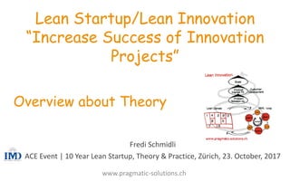 Fredi	
  Schmidli
ACE	
  Event	
  |	
  10	
  Year	
  Lean	
  Startup,	
  Theory &	
  Practice,	
  Zürich,	
  23.	
  October,	
  2017
Lean Startup/Lean Innovation
“Increase Success of Innovation
Projects”
Overview about Theory
www.pragmatic-­‐solutions.ch
 