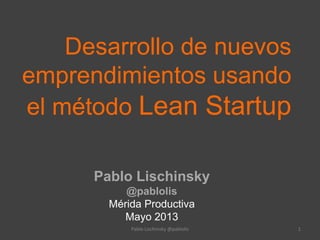 Desarrollo de nuevos
emprendimientos usando
el método Lean Startup
Pablo Lischinsky
@pablolis
Mérida Productiva
Mayo 2013
Pablo Lischinsky @pablolis 1
 