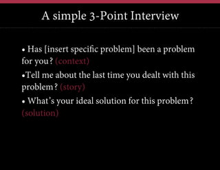 A simple 3-Point Interview
•  Has [insert specific problem] been a problem
for you? (context)
• Tell me about the last time you dealt with this
problem? (story)
•  What’s your ideal solution for this problem?
(solution)

 