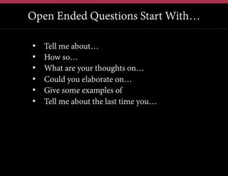 Open Ended Questions Start With…
12	
  

• 
• 
• 
• 
• 
• 

Tell me about…
How so…
What are your thoughts on…
Could you elaborate on…
Give some examples of
Tell me about the last time you…

 