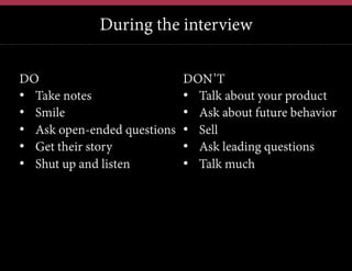 During the interview
12	
  

DO
•  Take notes
•  Smile
•  Ask open-ended questions
•  Get their story
•  Shut up and listen

DON’T
•  Talk about your product
•  Ask about future behavior
•  Sell
•  Ask leading questions
•  Talk much

 