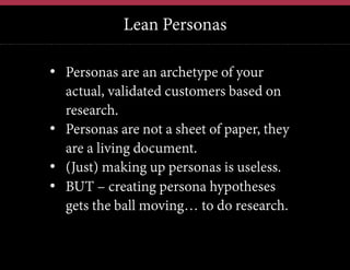 Lean Personas
12	
  

•  Personas are an archetype of your
actual, validated customers based on
research.
•  Personas are not a sheet of paper, they
are a living document.
•  (Just) making up personas is useless.
•  BUT – creating persona hypotheses
gets the ball moving… to do research.

 