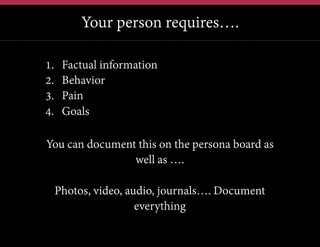 Your person requires….
12	
  

1. 
2. 
3. 
4. 

Factual information
Behavior
Pain
Goals

You can document this on the persona board as
well as ….
Photos, video, audio, journals…. Document
everything

 