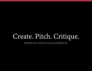 Create. Pitch. Critique.
TECHNICALLY THIS IS CALLED A CHARRETTE*.

 
