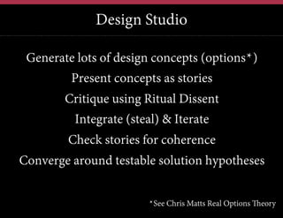 Design Studio
Generate lots of design concepts (options*)
Present concepts as stories
Critique using Ritual Dissent
Integrate (steal) & Iterate
Check stories for coherence
Converge around testable solution hypotheses
*See Chris Matts Real Options Theory

 