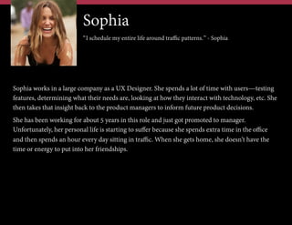 Sophia
“I schedule my entire life around traffic patterns.” - Sophia

Sophia works in a large company as a UX Designer. She spends a lot of time with users—testing
features, determining what their needs are, looking at how they interact with technology, etc. She
then takes that insight back to the product managers to inform future product decisions.
She has been working for about 5 years in this role and just got promoted to manager.
Unfortunately, her personal life is starting to suffer because she spends extra time in the office
and then spends an hour every day sitting in traffic. When she gets home, she doesn’t have the
time or energy to put into her friendships.

 