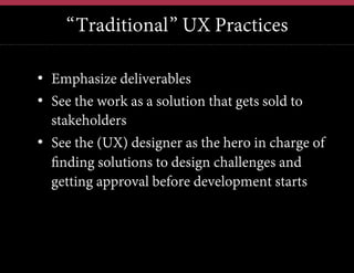 “Traditional” UX Practices
•  Emphasize deliverables
•  See the work as a solution that gets sold to
stakeholders
•  See the (UX) designer as the hero in charge of
finding solutions to design challenges and
getting approval before development starts

 