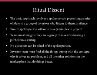 Ritual Dissent
•  The basic approach involves a spokesperson presenting a series
of ideas to a group of investors who listens to them in silence.
•  You’re spokesperson will only have 5 minutes to present
•  Team must imagine they are a group of investors hearing a
pitch from a startup.
•  No questions can be asked of the spokesperson.
•  Investor team must find all the things wrong with the concept,
why it solves no problem, and all the other solutions in the
marketplace that do things better.

 