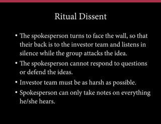 Ritual Dissent
•  The spokesperson turns to face the wall, so that
their back is to the investor team and listens in
silence while the group attacks the idea.
•  The spokesperson cannot respond to questions
or defend the ideas.
•  Investor team must be as harsh as possible.
•  Spokesperson can only take notes on everything
he/she hears.

 