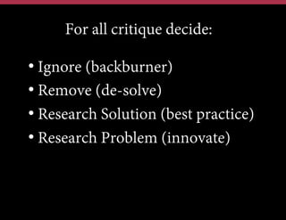 For all critique decide:
•  Ignore (backburner)
•  Remove (de-solve)
•  Research Solution (best practice)
•  Research Problem (innovate)

 