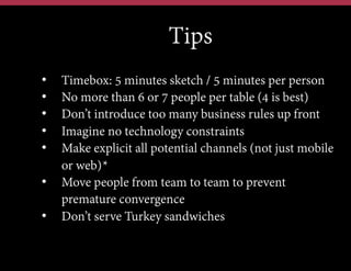 •  Tips
• 
• 
• 
• 
• 

Timebox: 5 minutes sketch / 5 minutes per person
No more than 6 or 7 people per table (4 is best)
Don’t introduce too many business rules up front
Imagine no technology constraints
Make explicit all potential channels (not just mobile
or web)*
•  Move people from team to team to prevent
premature convergence
•  Don’t serve Turkey sandwiches

 