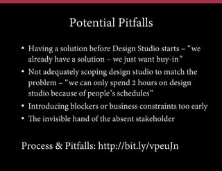 Potential Pitfalls
•  Having a solution before Design Studio starts – “we
already have a solution – we just want buy-in”
•  Not adequately scoping design studio to match the
problem – “we can only spend 2 hours on design
studio because of people’s schedules”
•  Introducing blockers or business constraints too early
•  The invisible hand of the absent stakeholder

Process & Pitfalls: http://bit.ly/vpeuJn

 