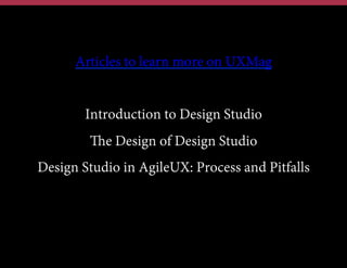 Articles to learn more on UXMag
Introduction to Design Studio
The Design of Design Studio
Design Studio in AgileUX: Process and Pitfalls

 