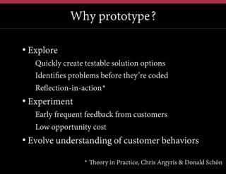 Why prototype?
•  Explore
• Quickly create testable solution options
• Identifies problems before they’re coded
• Reflection-in-action*

•  Experiment
• Early frequent feedback from customers
• Low opportunity cost

•  Evolve understanding of customer behaviors
* Theory in Practice, Chris Argyris & Donald Schön

 
