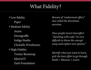What Fidelity?
•  Low fidelity
• Paper
•  Medium fidelity
• Axure
• Omnigraffle
• Indigo Studio
• Clickable Wireframes
•  High Fidelity
• Twitter Bootstrap
• jQueryUI
• Zurb Foundation

Beware of “endowment effect,”
also called the divestiture
aversion.
Once people invest time/effort
“sketching with code,” its very
difficult to throw the concept
away and explore new options.”
Identify what you want to learn,
pick the least effort to go through
Build > Measure > Learn

 