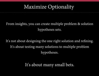 Maximize Optionality
From insights, you can create multiple problem & solution
hypotheses sets.
It's not about designing the one right solution and refining.
It's about testing many solutions to multiple problem
hypotheses.

It's about many small bets.

 