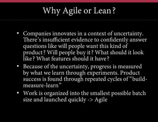 Why Agile or Lean?
•  Companies innovates in a context of uncertainty.
There’s insufficient evidence to confidently answer
questions like will people want this kind of
product? Will people buy it? What should it look
like? What features should it have?
•  Because of the uncertainty, progress is measured
by what we learn through experiments. Product
success is found through repeated cycles of “buildmeasure-learn”
•  Work is organized into the smallest possible batch
size and launched quickly -> Agile

 