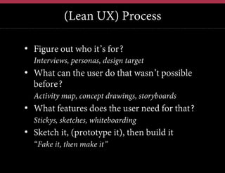 (Lean UX) Process
•  Figure out who it’s for?
•  Interviews, personas, design target

•  What can the user do that wasn’t possible
before?
•  Activity map, concept drawings, storyboards

•  What features does the user need for that?
•  Stickys, sketches, whiteboarding

•  Sketch it, (prototype it), then build it
•  “Fake it, then make it”

 