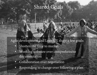 Shared Goals

Agile development and Lean UX share a few goals:
•  Shorten the time to market
•  Working software over comprehensive
documentation
•  Collaboration over negotiation
•  Responding to change over following a plan

 