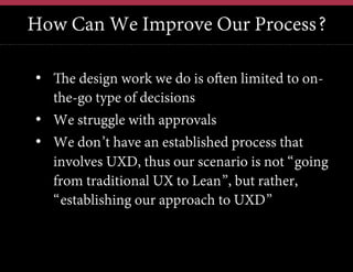 How Can We Improve Our Process?
•  The design work we do is often limited to onthe-go type of decisions
•  We struggle with approvals
•  We don’t have an established process that
involves UXD, thus our scenario is not “going
from traditional UX to Lean”, but rather,
“establishing our approach to UXD”

 