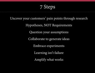 7 Steps
Uncover your customers’ pain points through research
Hypotheses, NOT Requirements
Question your assumptions
Collaborate to generate ideas
Embrace experiments
Learning isn’t failure
Amplify what works

 