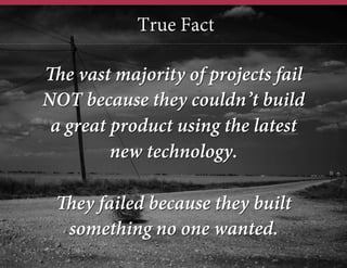 True Fact
The vast majority of projects fail
NOT because they couldn’t build
a great product using the latest
new technology.
They failed because they built
something no one wanted.

 